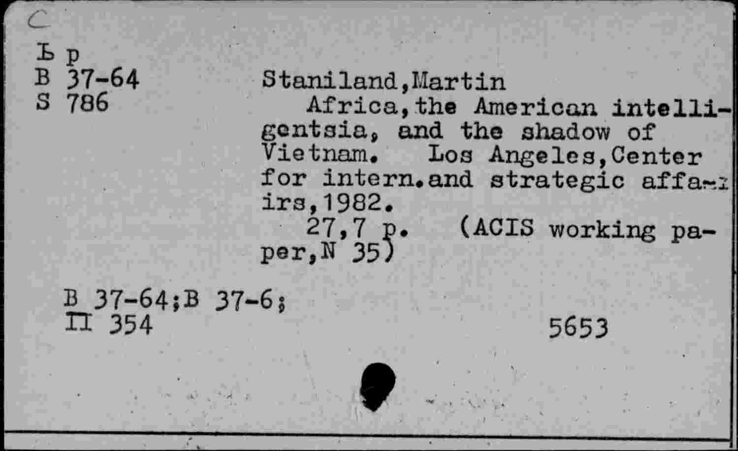 ﻿c
Lp B 37-64 S 786
S t aniland,Martin
Africa,the American intelligentsia, and the shadow of Vietnam. Los Angeles,Center for intern.and strategic affa-.i irs,1982.
27,7 p. (ACIS working paper^ 35)
B 37-64;B H 354
37-6;
5653